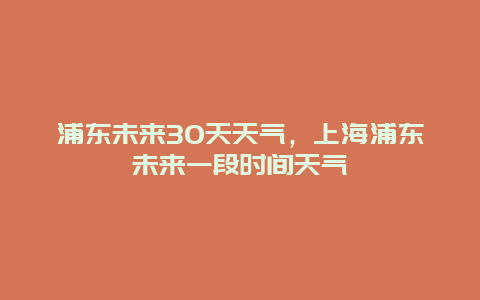 浦東未來(lái)30天天氣，上海浦東未來(lái)一段時(shí)間天氣