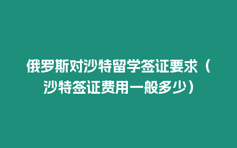 俄羅斯對沙特留學簽證要求（沙特簽證費用一般多少）