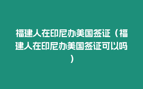 福建人在印尼辦美國簽證（福建人在印尼辦美國簽證可以嗎）