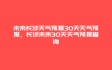 未來長沙天氣預報30天天氣預報，長沙未來30天天氣預報查詢