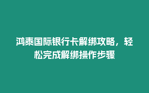 鴻泰國際銀行卡解綁攻略，輕松完成解綁操作步驟