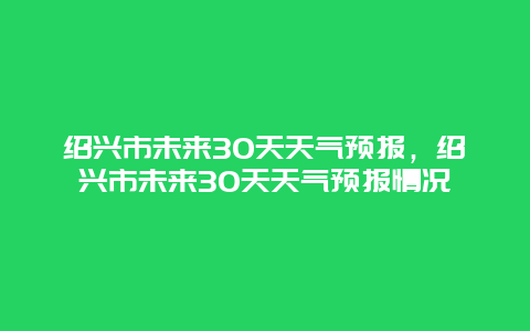 紹興市未來30天天氣預(yù)報(bào)，紹興市未來30天天氣預(yù)報(bào)情況