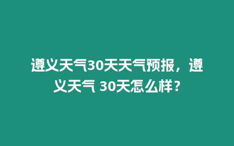 遵義天氣30天天氣預報，遵義天氣 30天怎么樣？