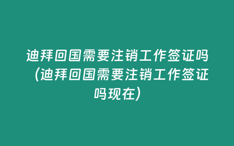 迪拜回國需要注銷工作簽證嗎（迪拜回國需要注銷工作簽證嗎現(xiàn)在）