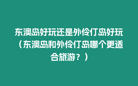 東澳島好玩還是外伶仃島好玩（東澳島和外伶仃島哪個更適合旅游？）