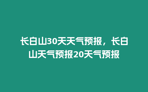 長白山30天天氣預(yù)報，長白山天氣預(yù)報20天氣預(yù)報