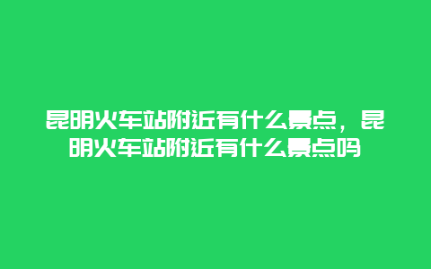 昆明火車站附近有什么景點，昆明火車站附近有什么景點嗎