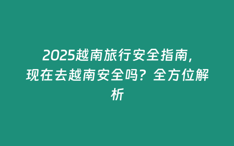 2025越南旅行安全指南，現在去越南安全嗎？全方位解析