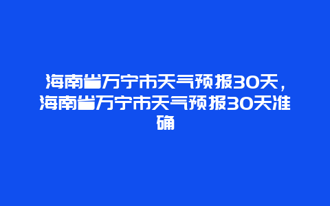 海南省萬寧市天氣預報30天，海南省萬寧市天氣預報30天準確