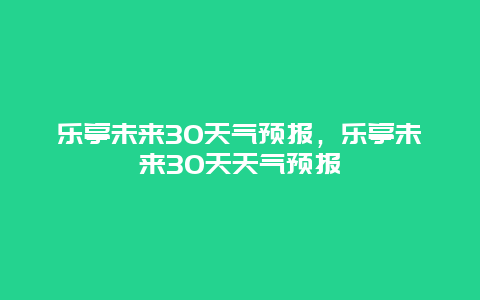 樂亭未來30天氣預(yù)報，樂亭未來30天天氣預(yù)報