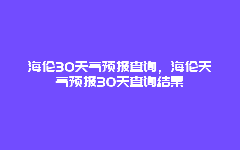 海倫30天氣預(yù)報(bào)查詢，海倫天氣預(yù)報(bào)30天查詢結(jié)果