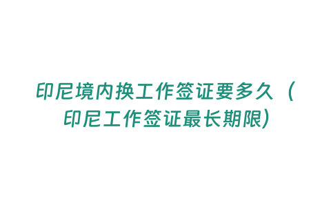 印尼境內換工作簽證要多久（印尼工作簽證最長期限）