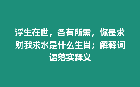 浮生在世，各有所需，你是求財我求水是什么生肖；解釋詞語落實釋義