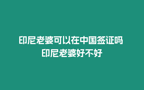 印尼老婆可以在中國簽證嗎 印尼老婆好不好