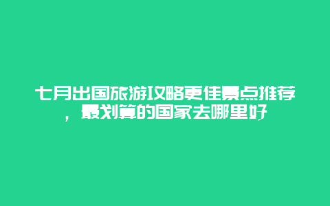 七月出國旅游攻略更佳景點推薦，最劃算的國家去哪里好