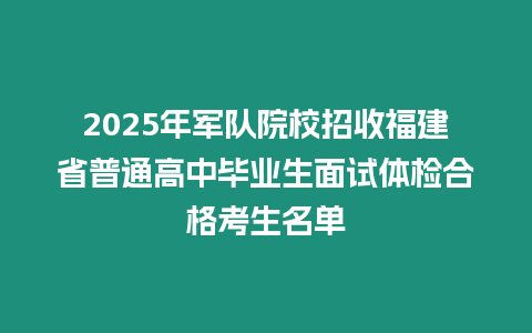 2025年軍隊(duì)院校招收福建省普通高中畢業(yè)生面試體檢合格考生名單