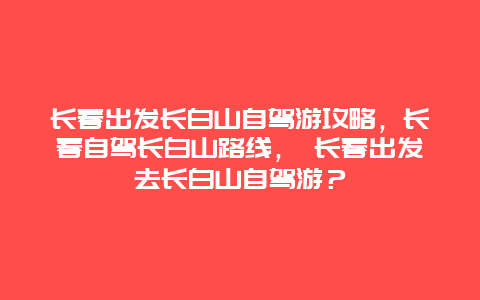 長春出發長白山自駕游攻略，長春自駕長白山路線， 長春出發去長白山自駕游？