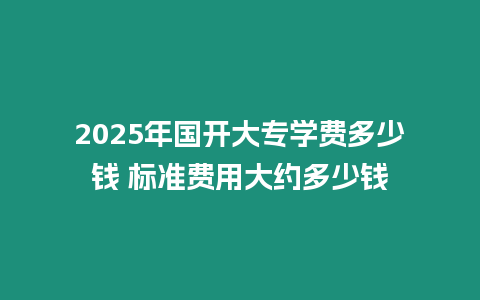 2025年國開大專學費多少錢 標準費用大約多少錢