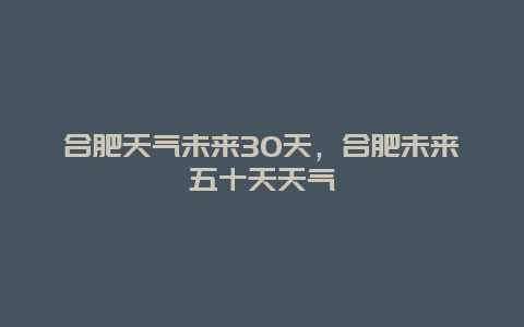 合肥天氣未來30天，合肥未來五十天天氣