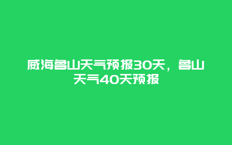 威海魯山天氣預(yù)報(bào)30天，魯山天氣40天預(yù)報(bào)