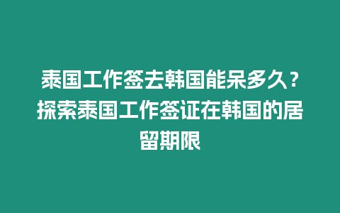 泰國工作簽去韓國能呆多久？探索泰國工作簽證在韓國的居留期限