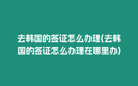 去韓國(guó)的簽證怎么辦理(去韓國(guó)的簽證怎么辦理在哪里辦)