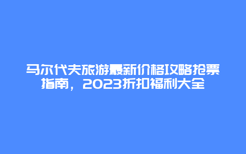 馬爾代夫旅游最新價格攻略搶票指南，2023折扣福利大全