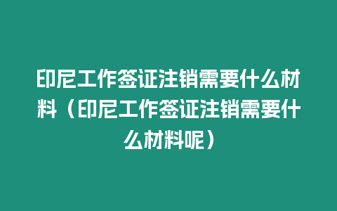 印尼工作簽證注銷需要什么材料（印尼工作簽證注銷需要什么材料呢）