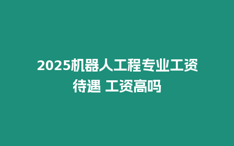 2025機器人工程專業工資待遇 工資高嗎