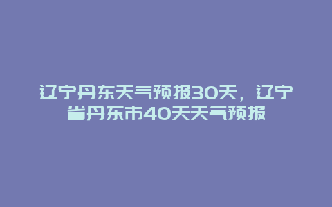 遼寧丹東天氣預報30天，遼寧省丹東市40天天氣預報