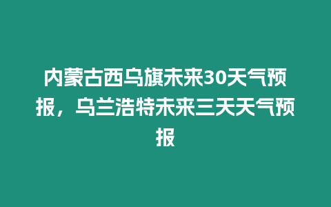 內蒙古西烏旗未來30天氣預報，烏蘭浩特未來三天天氣預報