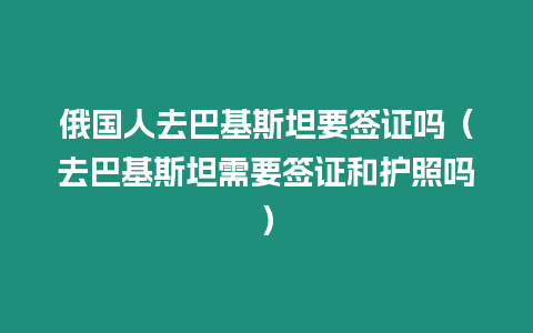 俄國人去巴基斯坦要簽證嗎（去巴基斯坦需要簽證和護照嗎）