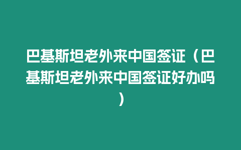 巴基斯坦老外來中國簽證（巴基斯坦老外來中國簽證好辦嗎）