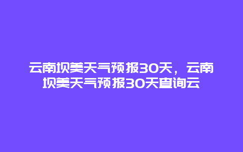 云南壩美天氣預報30天，云南壩美天氣預報30天查詢云