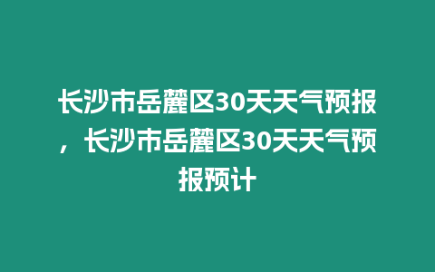 長沙市岳麓區30天天氣預報，長沙市岳麓區30天天氣預報預計