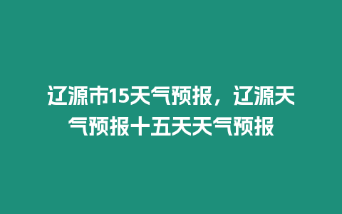 遼源市15天氣預報，遼源天氣預報十五天天氣預報