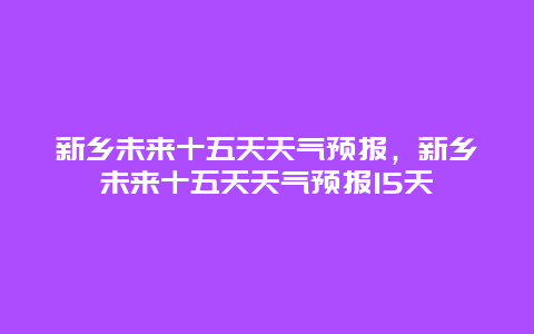 新鄉(xiāng)未來(lái)十五天天氣預(yù)報(bào)，新鄉(xiāng)未來(lái)十五天天氣預(yù)報(bào)15天