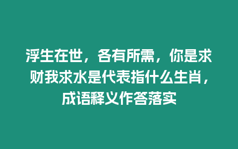 浮生在世，各有所需，你是求財我求水是代表指什么生肖，成語釋義作答落實