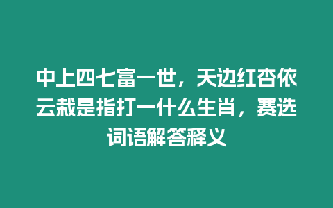 中上四七富一世，天邊紅杏依云栽是指打一什么生肖，賽選詞語解答釋義