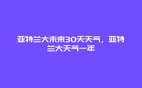 亞特蘭大未來(lái)30天天氣，亞特蘭大天氣一年