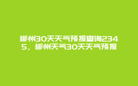 郴州30天天氣預(yù)報(bào)查詢2345，郴州天氣30天天氣預(yù)報(bào)