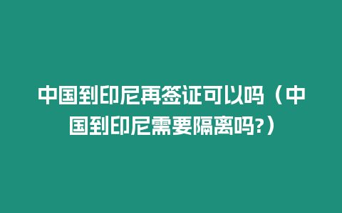 中國到印尼再簽證可以嗎（中國到印尼需要隔離嗎?）