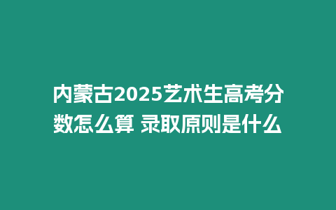 內蒙古2025藝術生高考分數怎么算 錄取原則是什么