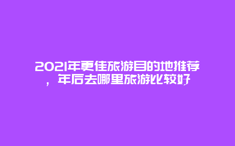 2021年更佳旅游目的地推薦，年后去哪里旅游比較好