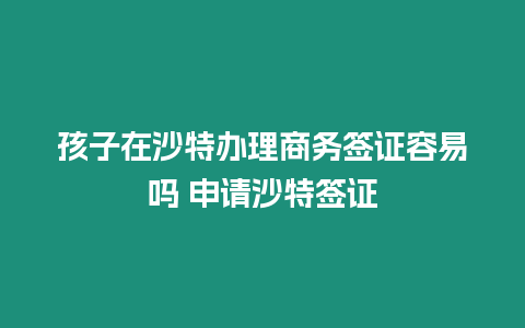 孩子在沙特辦理商務簽證容易嗎 申請沙特簽證