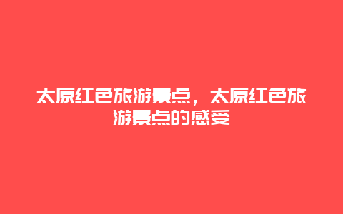 太原紅色旅游景點(diǎn)，太原紅色旅游景點(diǎn)的感受