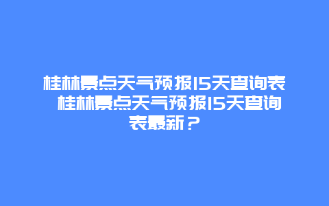 桂林景點天氣預(yù)報15天查詢表 桂林景點天氣預(yù)報15天查詢表最新？