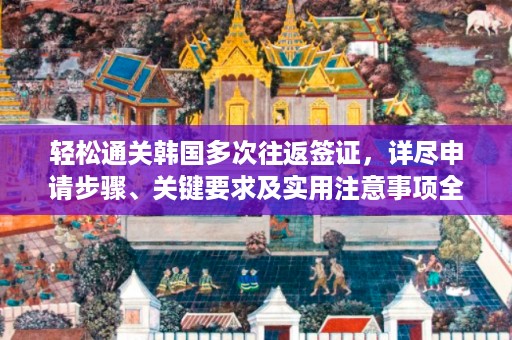 輕松通關韓國多次往返簽證，詳盡申請步驟、關鍵要求及實用注意事項全面解析