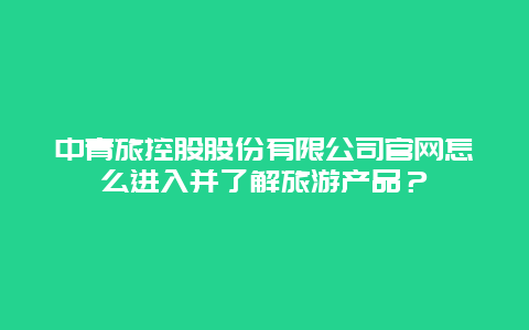 中青旅控股股份有限公司官網怎么進入并了解旅游產品？