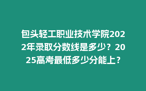 包頭輕工職業技術學院2022年錄取分數線是多少？2025高考最低多少分能上？